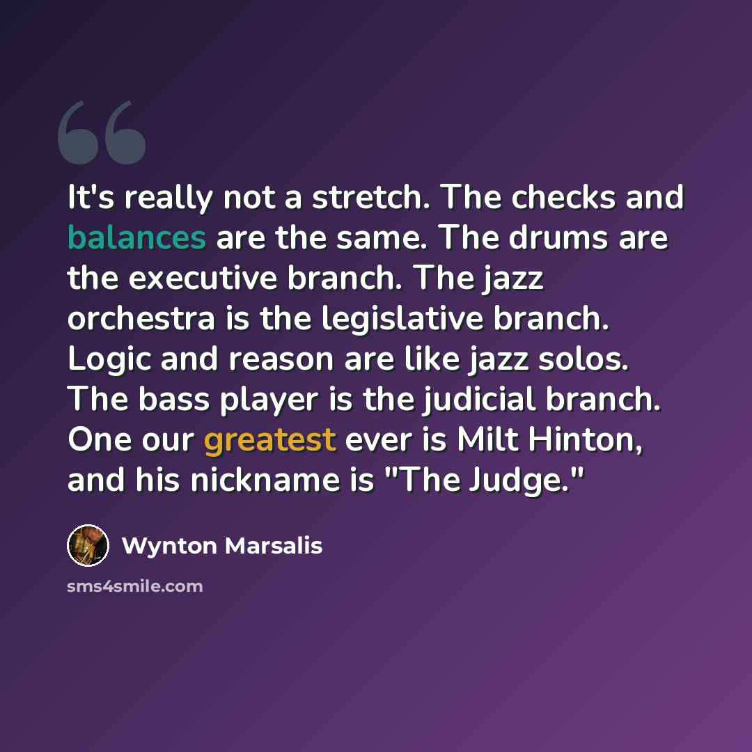 “It's really not a stretch. The checks and balances are the same. The drums are the executive branch. The jazz orchestra is the legislative branch. Logic and reason are like jazz solos. The bass player is the judicial branch. One our greatest ever is Milt Hinton, and his nickname is "The Judge."” quote by Wynton Marsalis