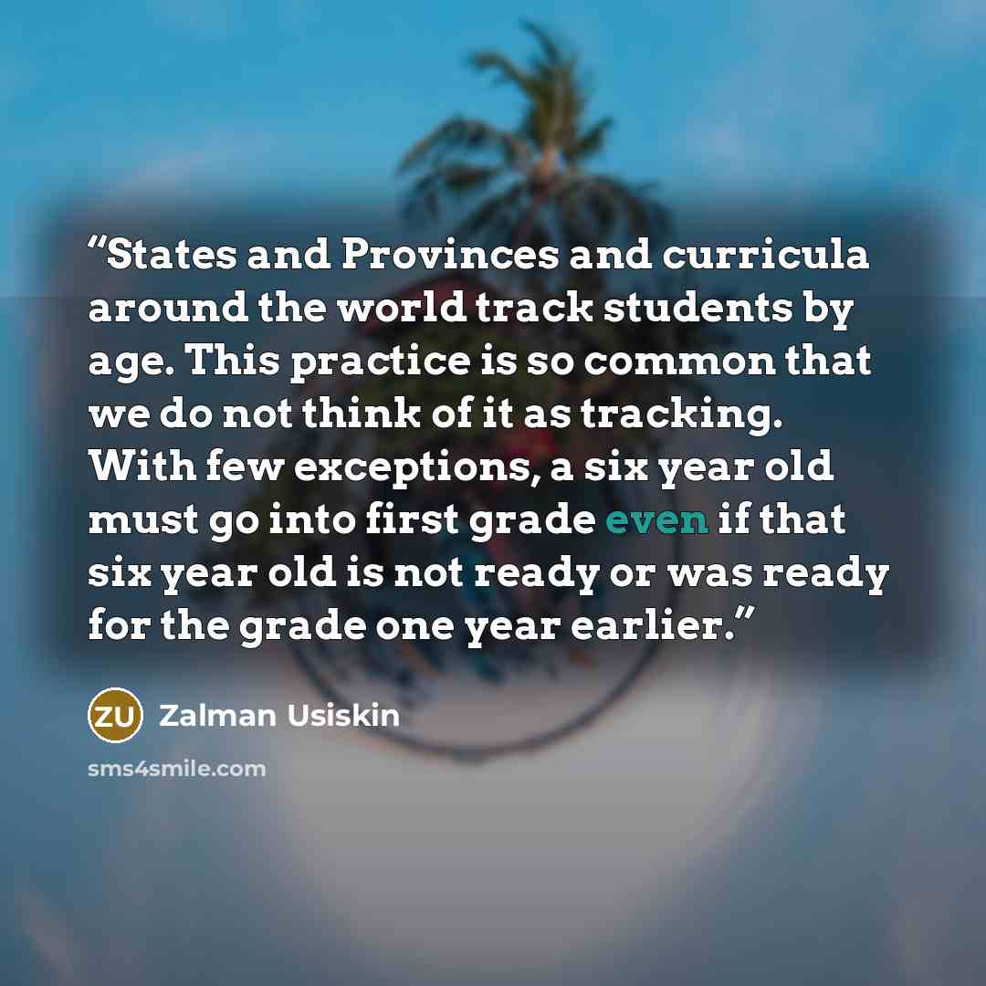 “States and Provinces and curricula around the world track students by age. This practice is so common that we do not think of it as tracking. With few exceptions, a six year old must go into first grade even if that six year old is not ready or was ready for the grade one year earlier.” quote by Zalman Usiskin