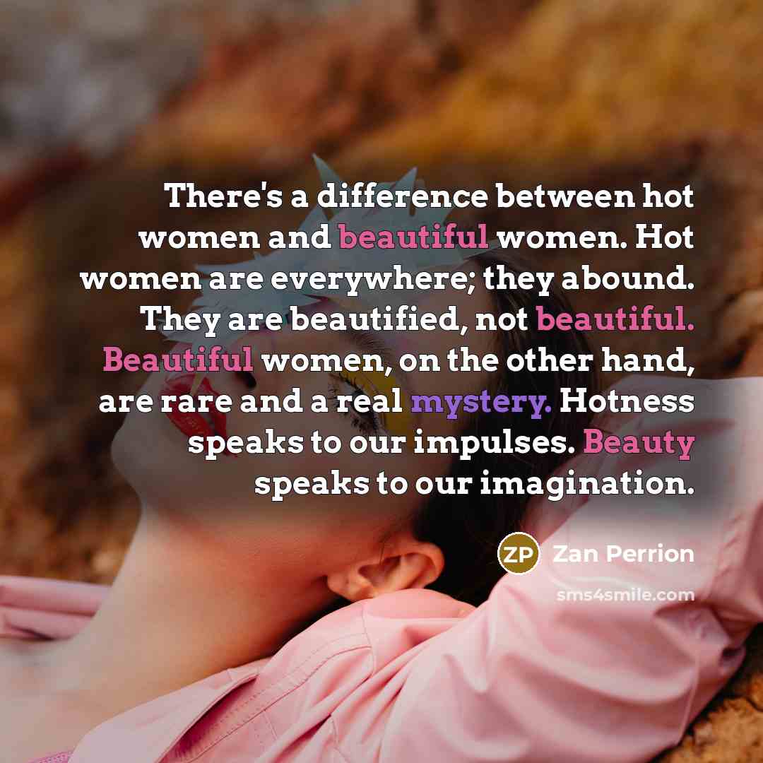 “There's a difference between hot women and beautiful women. Hot women are everywhere; they abound. They are beautified, not beautiful. Beautiful women, on the other hand, are rare and a real mystery. Hotness speaks to our impulses. Beauty speaks to our imagination.” quote by Zan Perrion
