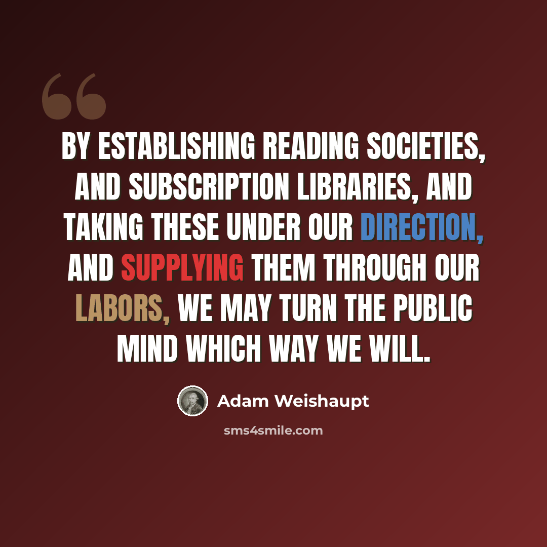 “By establishing reading societies, and subscription libraries, and taking these under our direction, and supplying them through our labors, we may turn the public mind which way we will.” quote by Adam Weishaupt