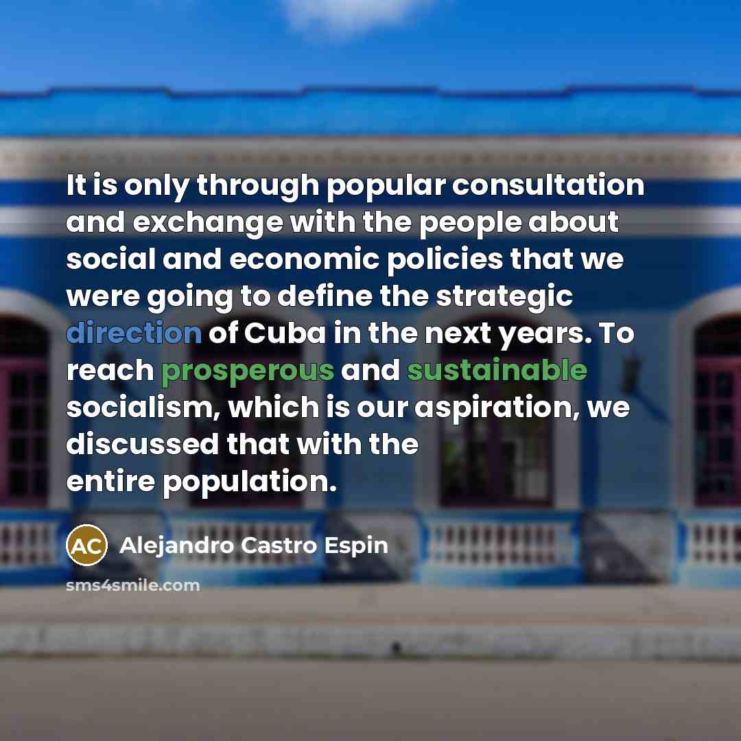 “It is only through popular consultation and exchange with the people about social and economic policies that we were going to define the strategic direction of Cuba in the next years. To reach prosperous and sustainable socialism, which is our aspiration, we discussed that with the entire…” quote by Alejandro Castro Espin