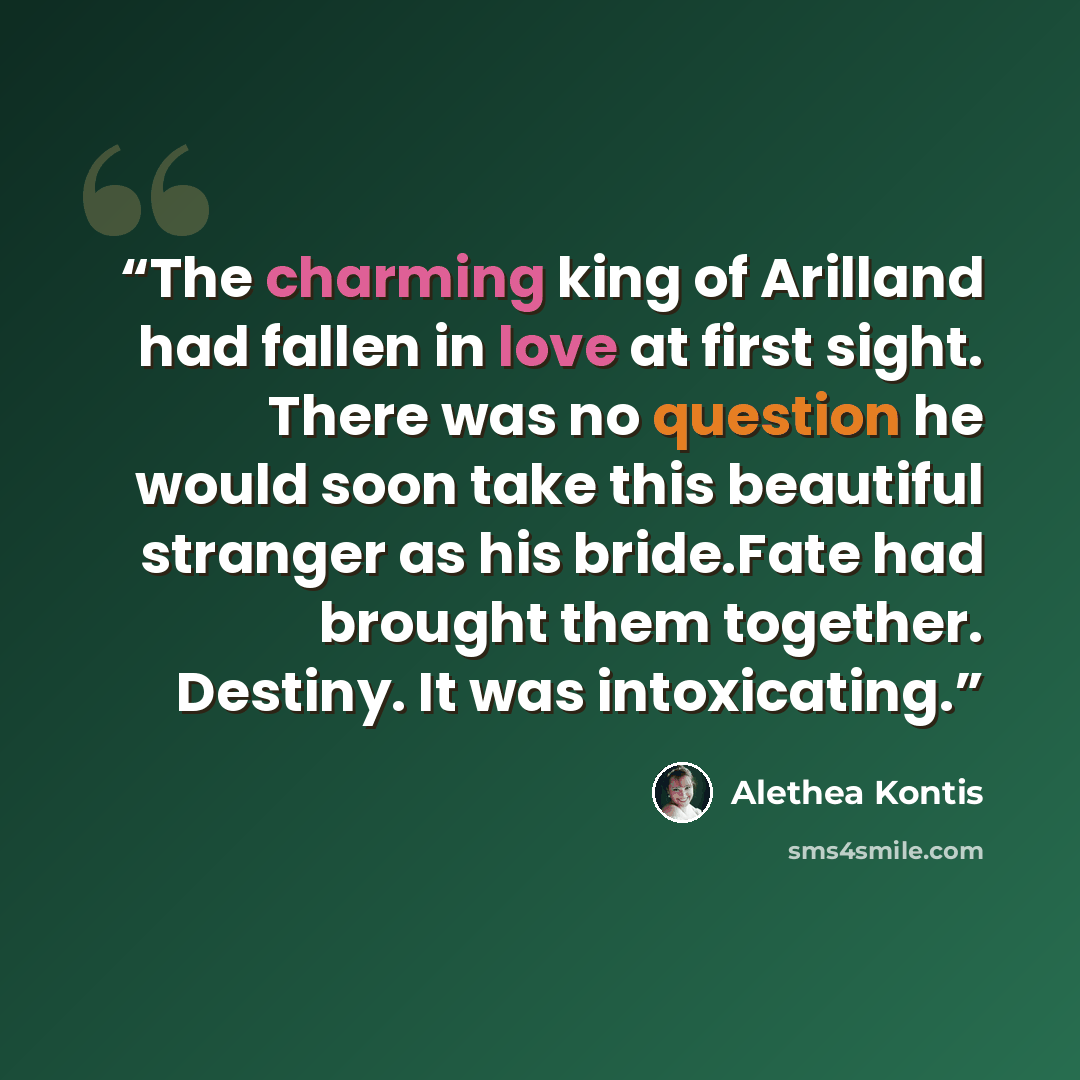 “The charming king of Arilland had fallen in love at first sight. There was no question he would soon take this beautiful stranger as his bride.Fate had brought them together. Destiny. It was intoxicating.” quote by Alethea Kontis
