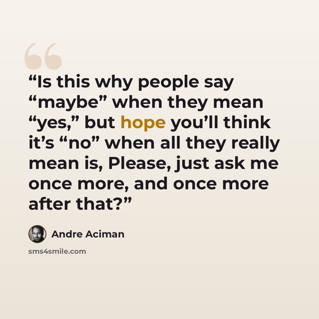 “Is this why people say “maybe” when they mean “yes,” but hope you’ll think it’s “no” when all they really mean is, Please, just ask me once more, and once more after that?” quote by André Aciman