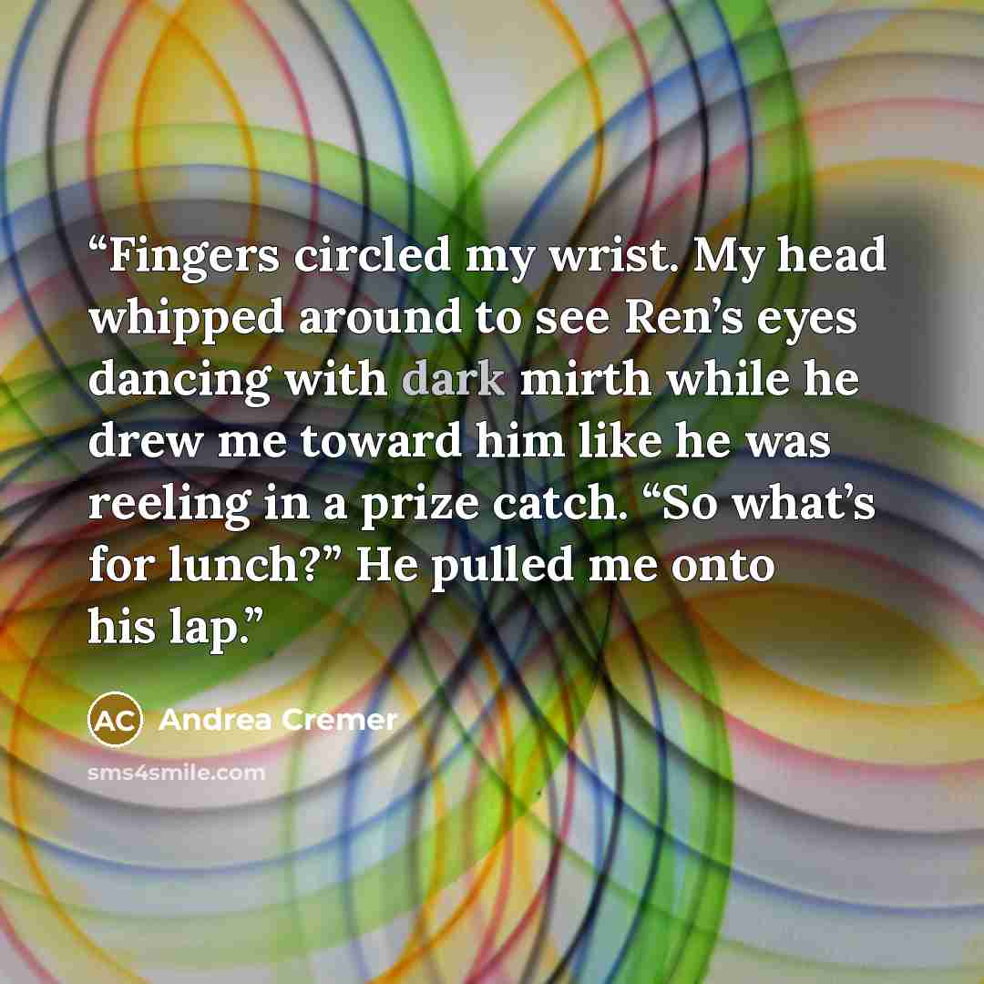 “Fingers circled my wrist. My head whipped around to see Ren’s eyes dancing with dark mirth while he drew me toward him like he was reeling in a prize catch. “So what’s for lunch?” He pulled me onto his lap.” quote by Andrea Cremer