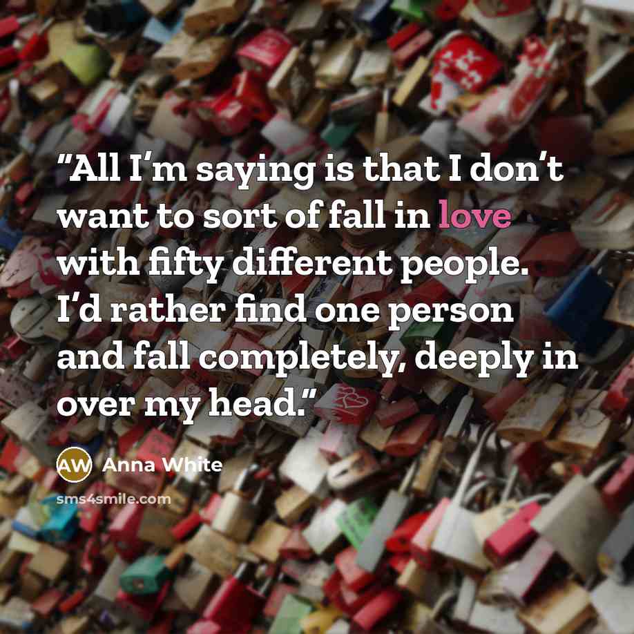 “All I’m saying is that I don’t want to sort of fall in love with fifty different people. I’d rather find one person and fall completely, deeply in over my head.” quote by Anna White