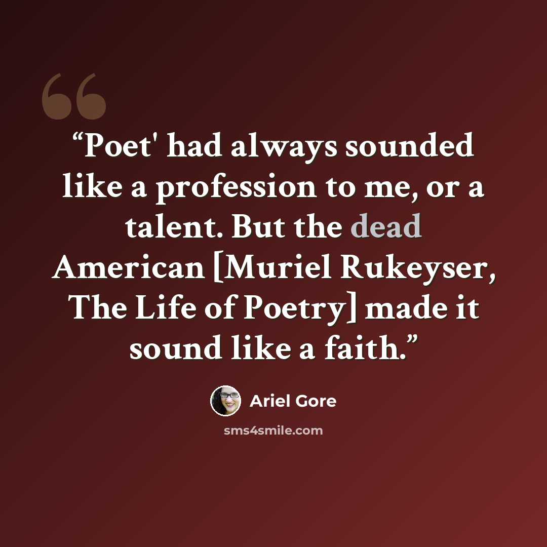 “Poet' had always sounded like a profession to me, or a talent. But the dead American [Muriel Rukeyser, The Life of Poetry] made it sound like a faith.” quote by Ariel Gore
