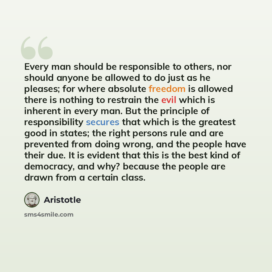 “Every man should be responsible to others, nor should anyone be allowed to do just as he pleases; for where absolute freedom is allowed there is nothing to restrain the evil which is inherent in every man. But the principle of responsibility secures that which is the greatest good in states; the…” quote by Aristotle