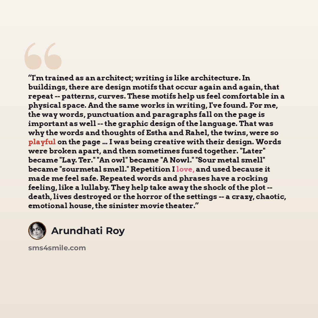 “I'm trained as an architect; writing is like architecture. In buildings, there are design motifs that occur again and again, that repeat -- patterns, curves. These motifs help us feel comfortable in a physical space. And the same works in writing, I've found. For me, the way words, punctuation and…” quote by Arundhati Roy