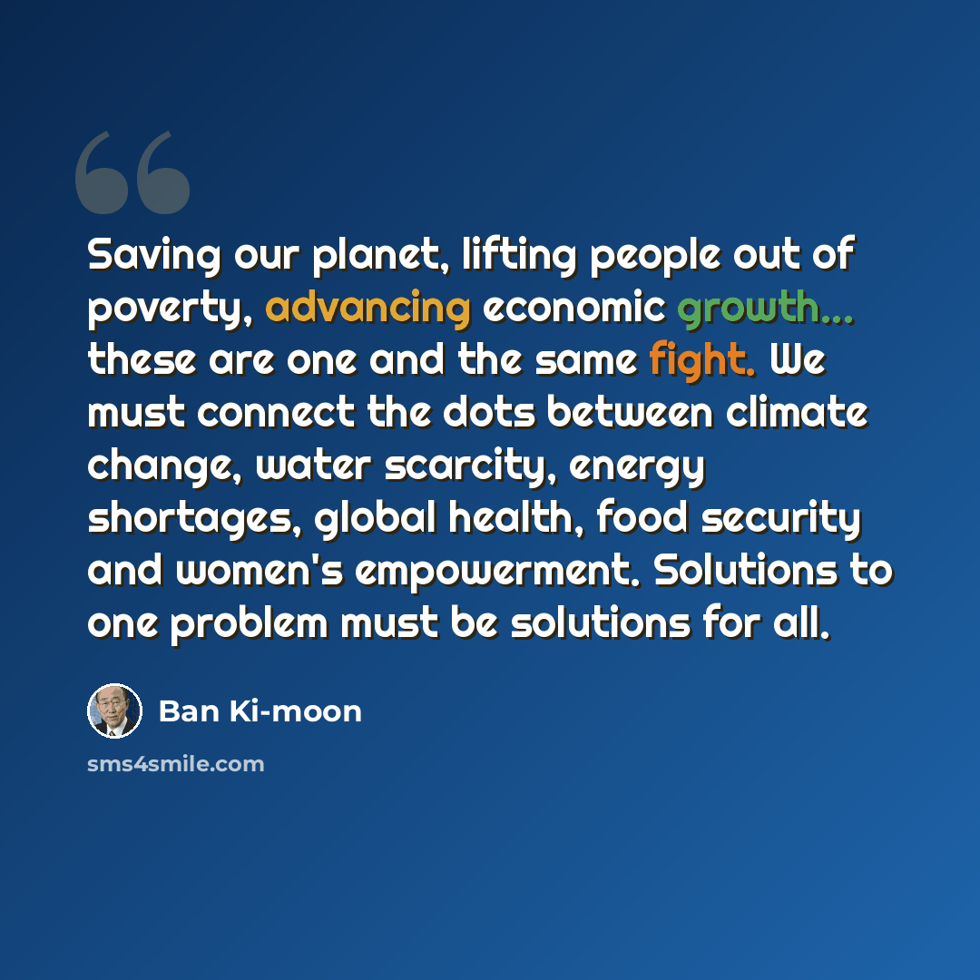 “Saving our planet, lifting people out of poverty, advancing economic growth... these are one and the same fight. We must connect the dots between climate change, water scarcity, energy shortages, global health, food security and women's empowerment. Solutions to one problem must be solutions for…” quote by Ban Ki-moon