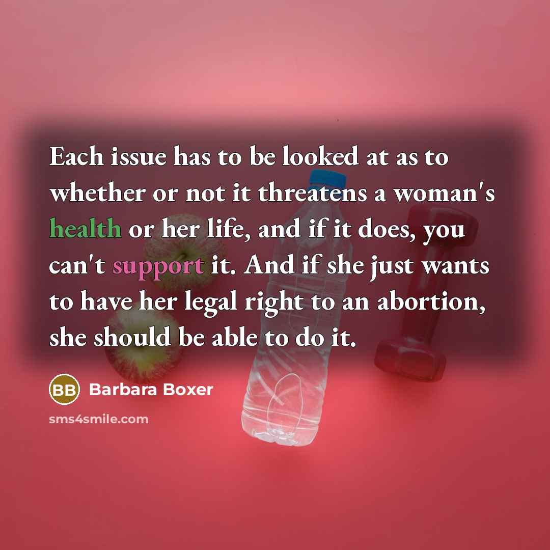 “Each issue has to be looked at as to whether or not it threatens a woman's health or her life, and if it does, you can't support it. And if she just wants to have her legal right to an abortion, she should be able to do it.” quote by Barbara Boxer