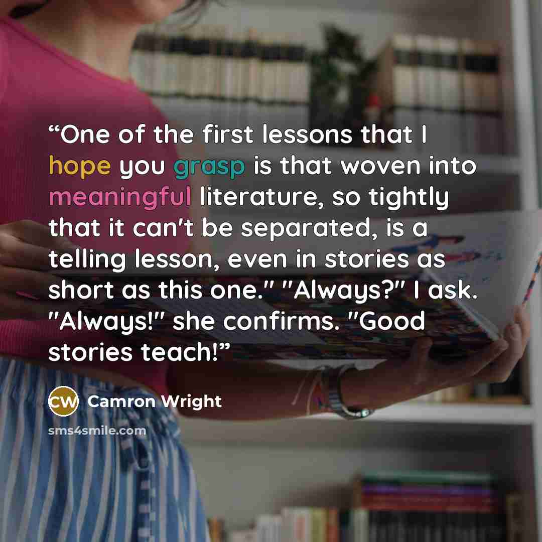 “One of the first lessons that I hope you grasp is that woven into meaningful literature, so tightly that it can't be separated, is a telling lesson, even in stories as short as this one." "Always?" I ask. "Always!" she confirms. "Good stories teach!” quote by Camron Wright