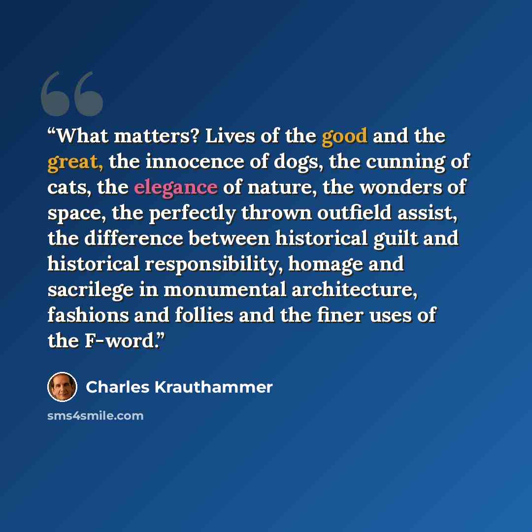 “What matters? Lives of the good and the great, the innocence of dogs, the cunning of cats, the elegance of nature, the wonders of space, the perfectly thrown outfield assist, the difference between historical guilt and historical responsibility, homage and sacrilege in monumental architecture…” quote by Charles Krauthammer