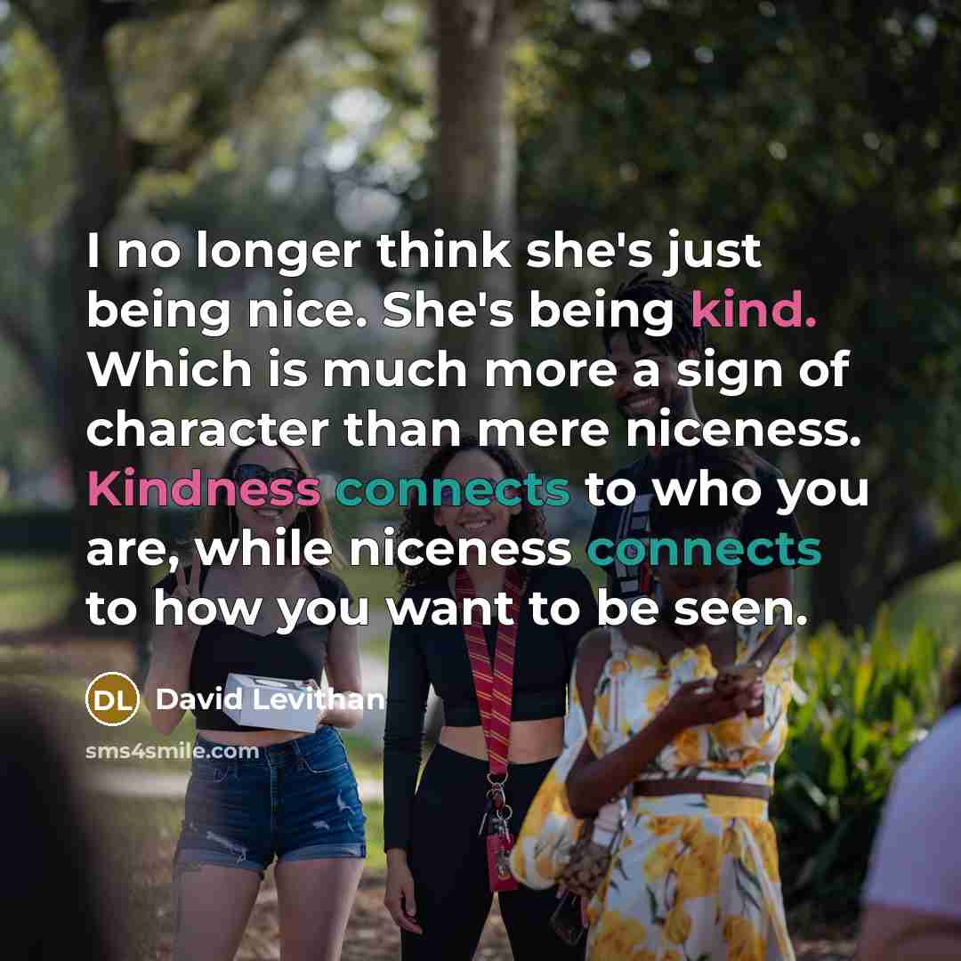 “I no longer think she's just being nice. She's being kind. Which is much more a sign of character than mere niceness. Kindness connects to who you are, while niceness connects to how you want to be seen.” quote by David Levithan