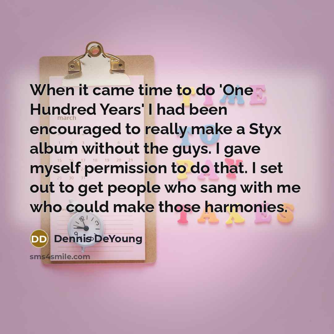 “When it came time to do 'One Hundred Years' I had been encouraged to really make a Styx album without the guys. I gave myself permission to do that. I set out to get people who sang with me who could make those harmonies.” quote by Dennis DeYoung