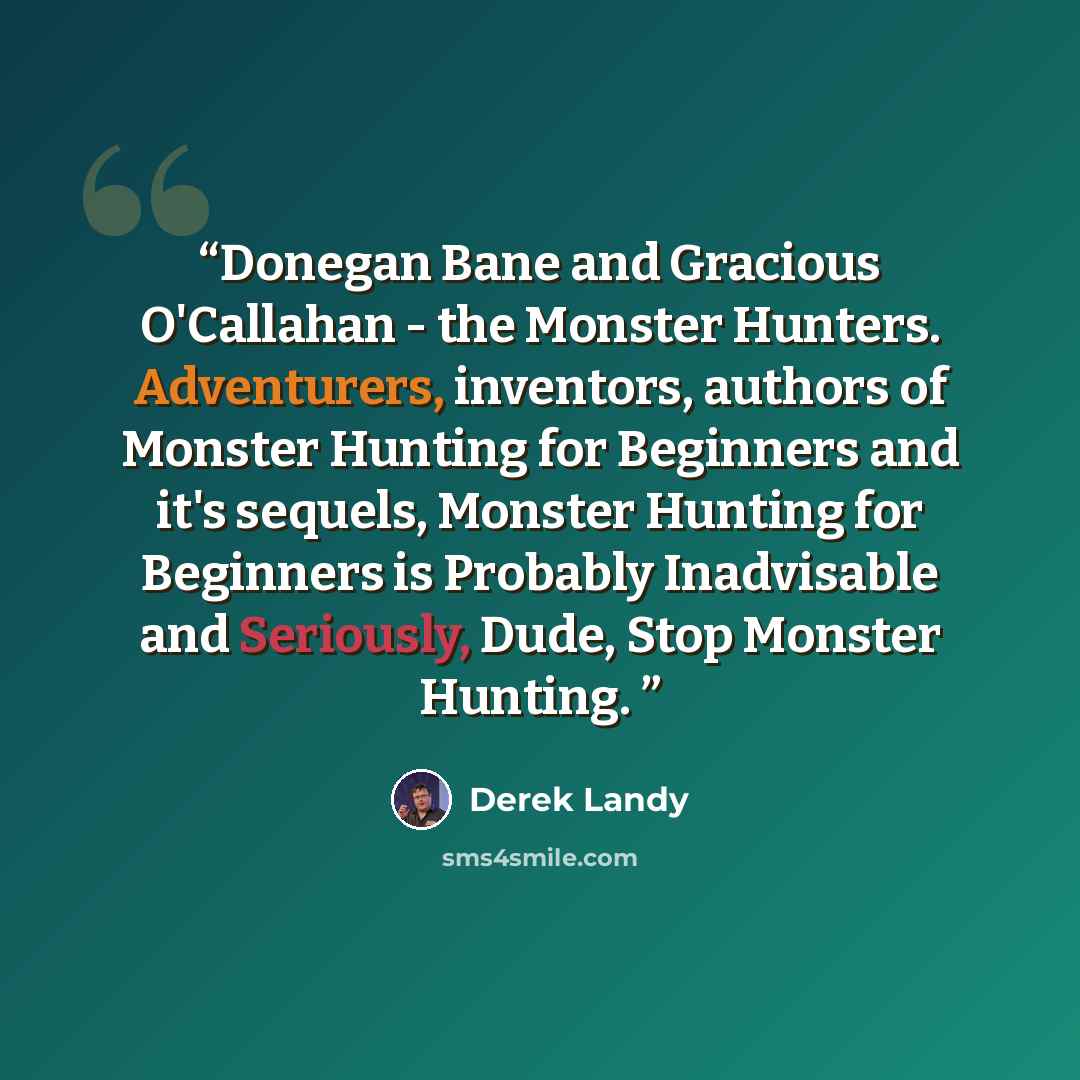 “Donegan Bane and Gracious O'Callahan - the Monster Hunters. Adventurers, inventors, authors of Monster Hunting for Beginners and it's sequels, Monster Hunting for Beginners is Probably Inadvisable and Seriously, Dude, Stop Monster Hunting.” quote by Derek Landy