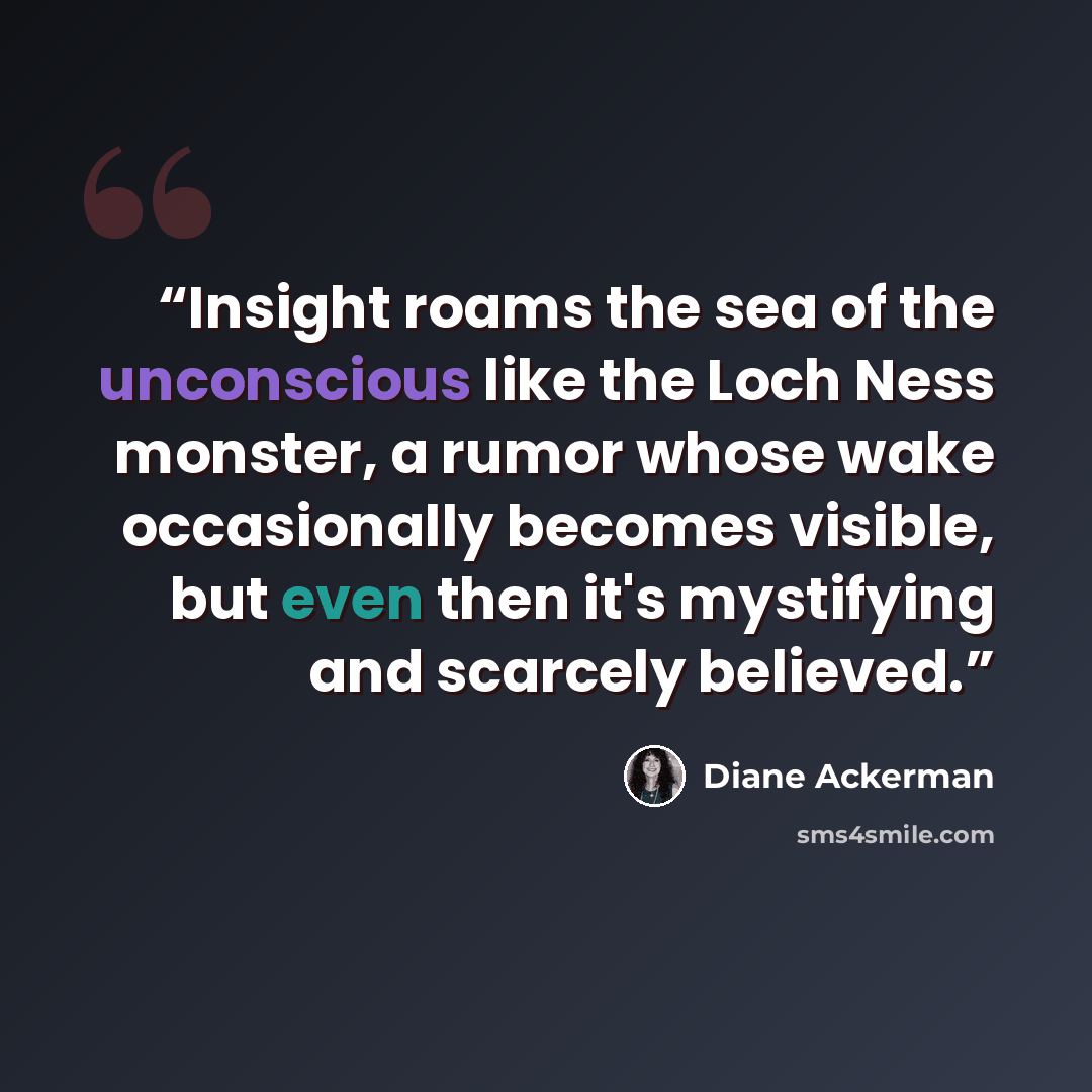 “Insight roams the sea of the unconscious like the Loch Ness monster, a rumor whose wake occasionally becomes visible, but even then it's mystifying and scarcely believed.” quote by Diane Ackerman