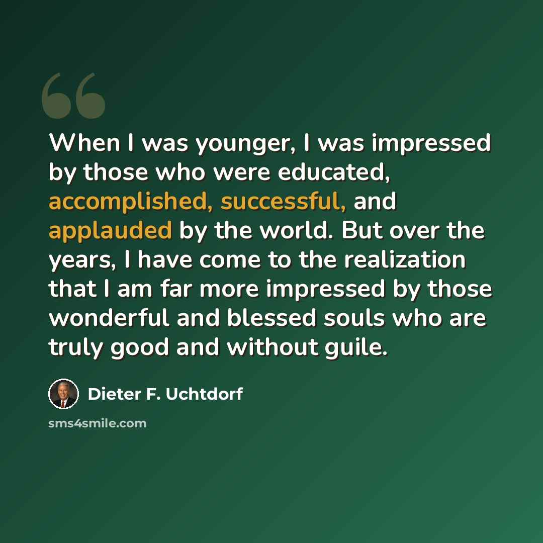 “When I was younger, I was impressed by those who were educated, accomplished, successful, and applauded by the world. But over the years, I have come to the realization that I am far more impressed by those wonderful and blessed souls who are truly good and without guile.” quote by Dieter F. Uchtdorf