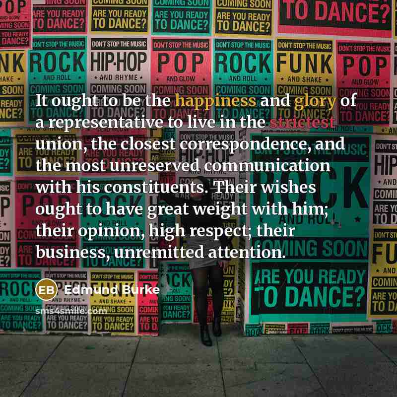 “It ought to be the happiness and glory of a representative to live in the strictest union, the closest correspondence, and the most unreserved communication with his constituents. Their wishes ought to have great weight with him; their opinion, high respect; their business, unremitted attention.” quote by Edmund Burke