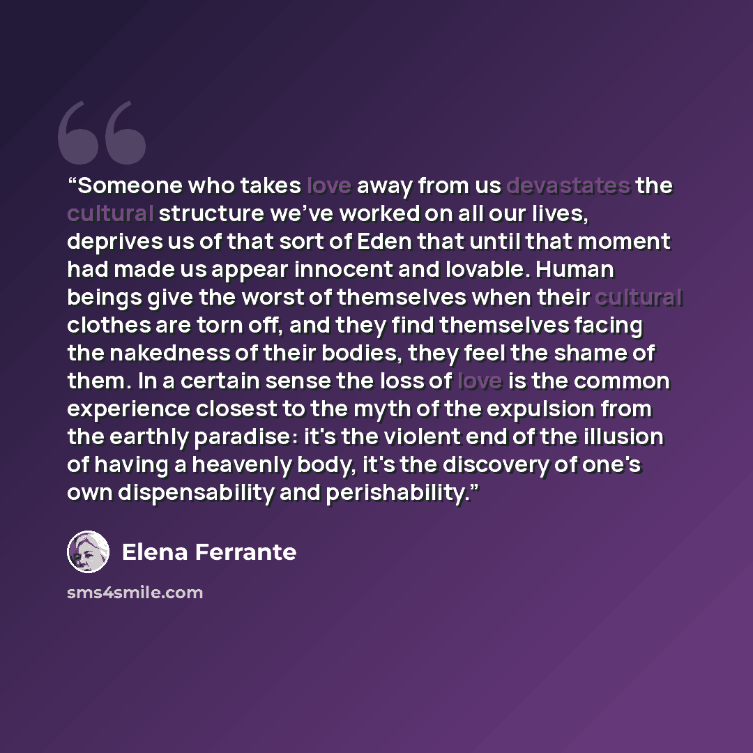 “Someone who takes love away from us devastates the cultural structure we've worked on all our lives, deprives us of that sort of Eden that until that moment had made us appear innocent and lovable. Human beings give the worst of themselves when their cultural clothes are torn off, and they find…” quote by Elena Ferrante