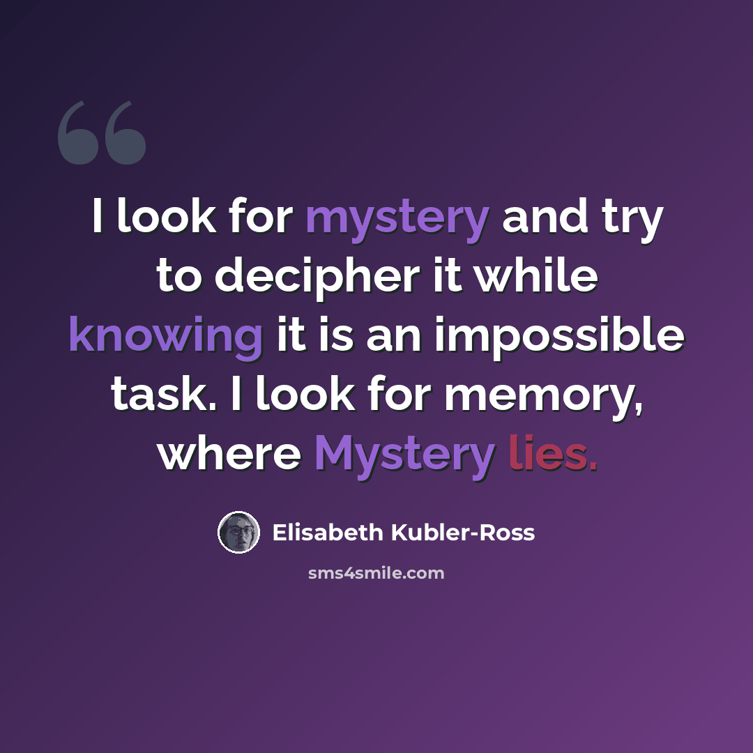 “I look for mystery and try to decipher it while knowing it is an impossible task. I look for memory, where Mystery lies.” quote by Elisabeth Kubler-Ross