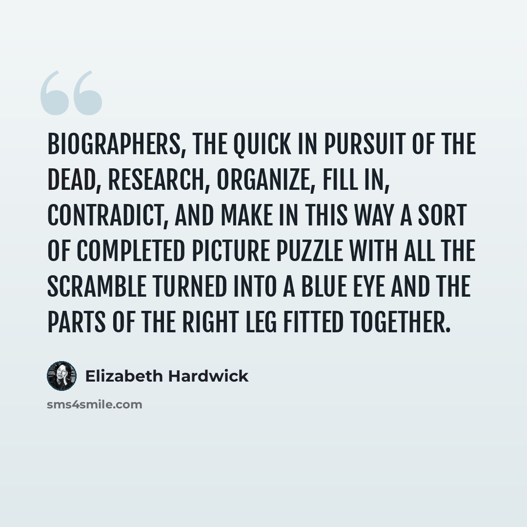 “Biographers, the quick in pursuit of the dead, research, organize, fill in, contradict, and make in this way a sort of completed picture puzzle with all the scramble turned into a blue eye and the parts of the right leg fitted together.” quote by Elizabeth Hardwick