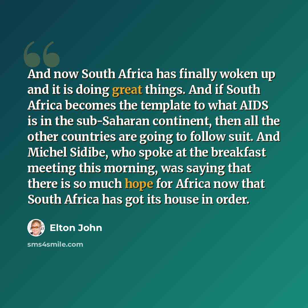 “And now South Africa has finally woken up and it is doing great things. And if South Africa becomes the template to what AIDS is in the sub-Saharan continent, then all the other countries are going to follow suit. And Michel Sidibe, who spoke at the breakfast meeting this morning, was saying that…” quote by Elton John