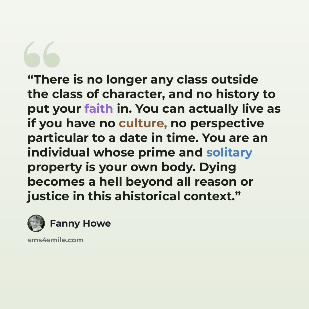 “There is no longer any class outside the class of character, and no history to put your faith in. You can actually live as if you have no culture, no perspective particular to a date in time. You are an individual whose prime and solitary property is your own body. Dying becomes a hell beyond all…” quote by Fanny Howe