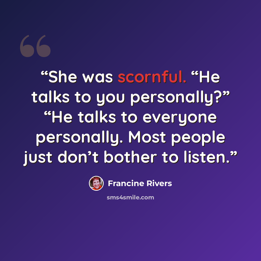“She was scornful. “He talks to you personally?” “He talks to everyone personally. Most people just don’t bother to listen.” quote by Francine Rivers