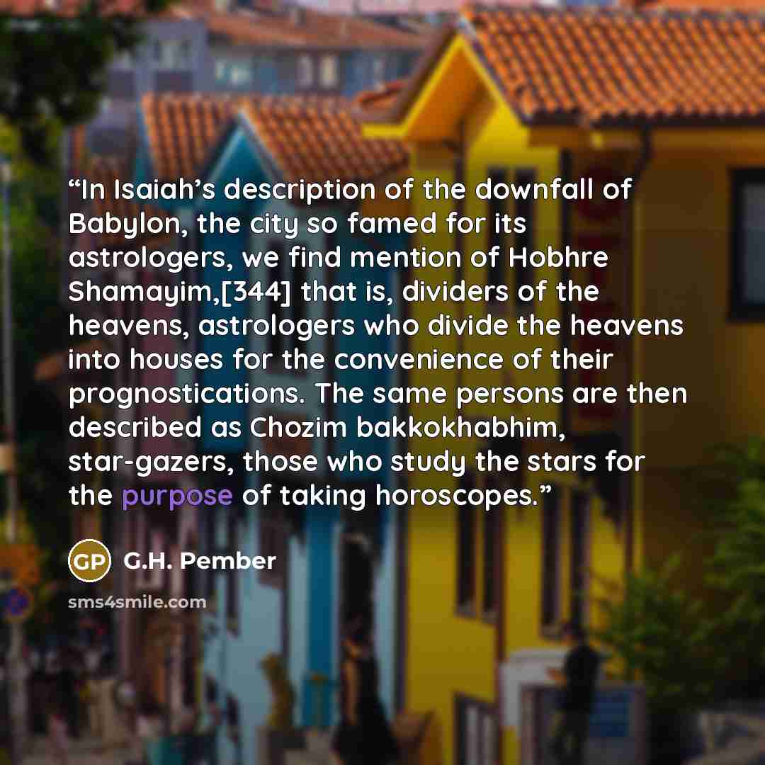 “In Isaiah’s description of the downfall of Babylon, the city so famed for its astrologers, we find mention of Hobhre Shamayim,[344] that is, dividers of the heavens, astrologers who divide the heavens into houses for the convenience of their prognostications. The same persons are then described as…” quote by G.H. Pember