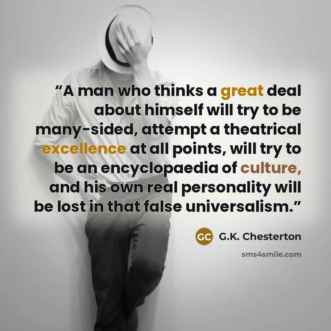 “A man who thinks a great deal about himself will try to be many-sided, attempt a theatrical excellence at all points, will try to be an encyclopaedia of culture, and his own real personality will be lost in that false universalism.” quote by G.K. Chesterton