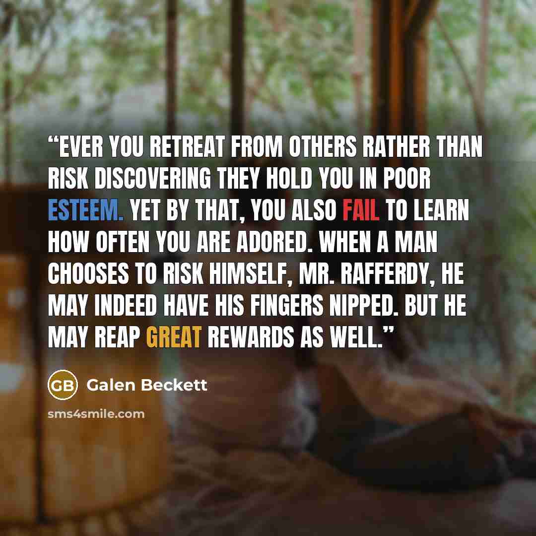 “Ever you retreat from others rather than risk discovering they hold you in poor esteem. Yet by that, you also fail to learn how often you are adored. When a man chooses to risk himself, Mr. Rafferdy, he may indeed have his fingers nipped. But he may reap great rewards as well.” quote by Galen Beckett