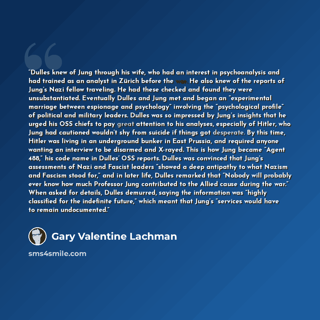 “Dulles knew of Jung through his wife, who had an interest in psychoanalysis and had trained as an analyst in Zürich before the war. He also knew of the reports of Jung’s Nazi fellow traveling. He had these checked and found they were unsubstantiated. Eventually Dulles and Jung met and began an…” quote by Gary Valentine Lachman