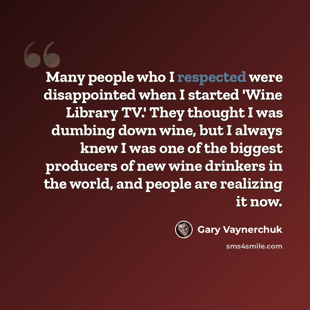 “Many people who I respected were disappointed when I started 'Wine Library TV.' They thought I was dumbing down wine, but I always knew I was one of the biggest producers of new wine drinkers in the world, and people are realizing it now.” quote by Gary Vaynerchuk
