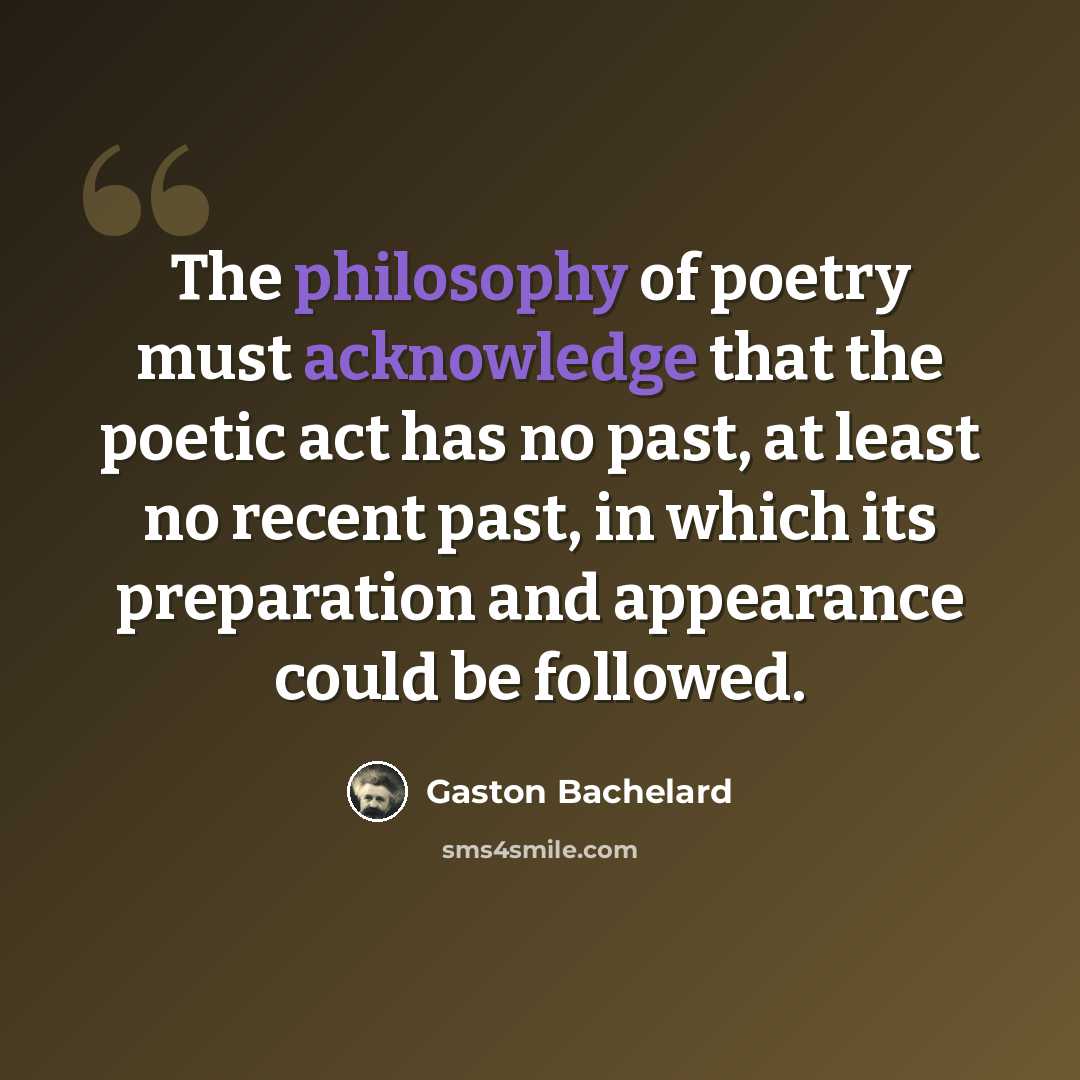 “The philosophy of poetry must acknowledge that the poetic act has no past, at least no recent past, in which its preparation and appearance could be followed.” quote by Gaston Bachelard