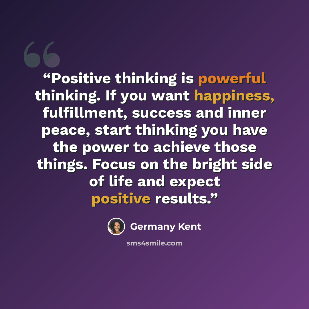 “Positive thinking is powerful thinking. If you want happiness, fulfillment, success and inner peace, start thinking you have the power to achieve those things. Focus on the bright side of life and expect positive results.” quote by Germany Kent