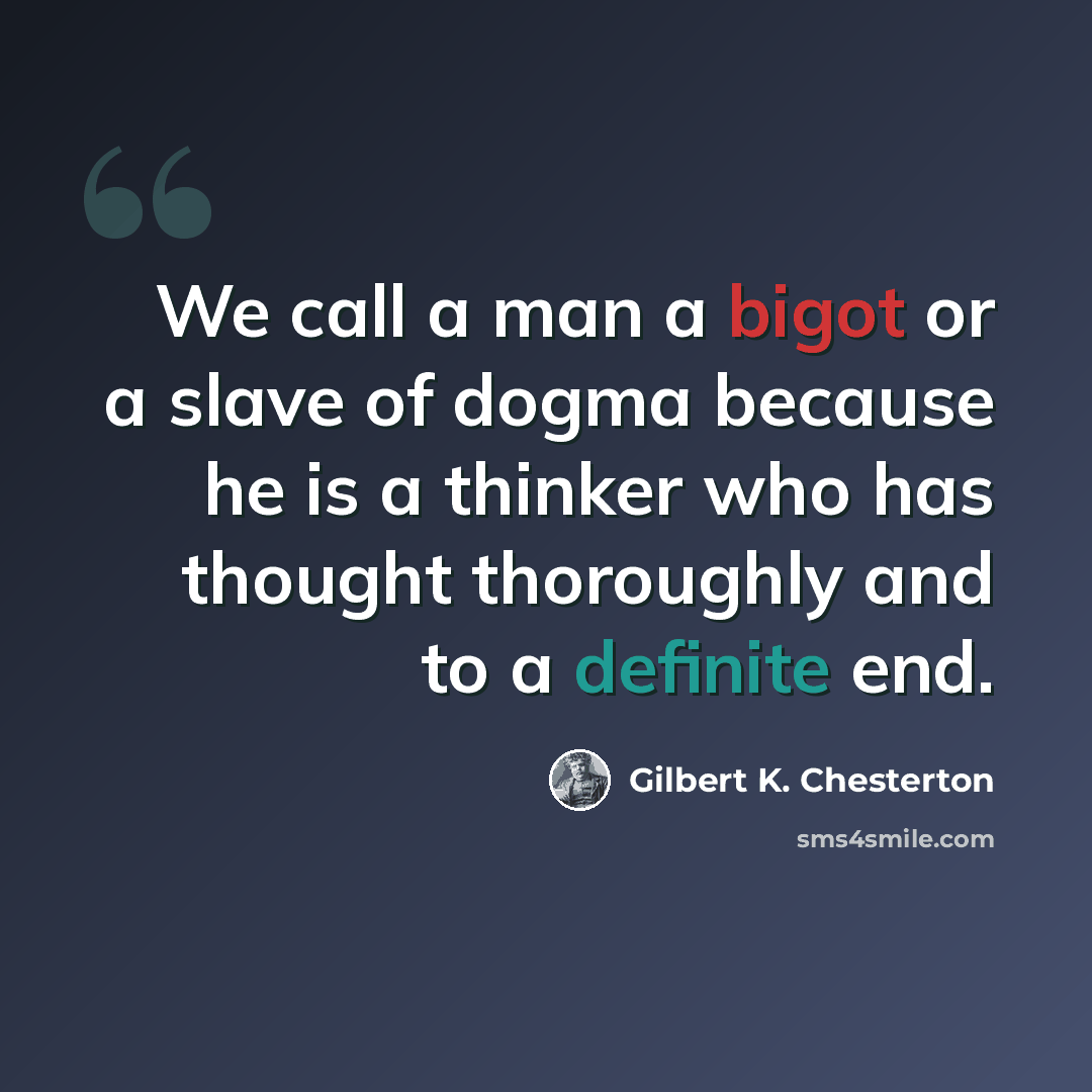 “We call a man a bigot or a slave of dogma because he is a thinker who has thought thoroughly and to a definite end.” quote by Gilbert K. Chesterton