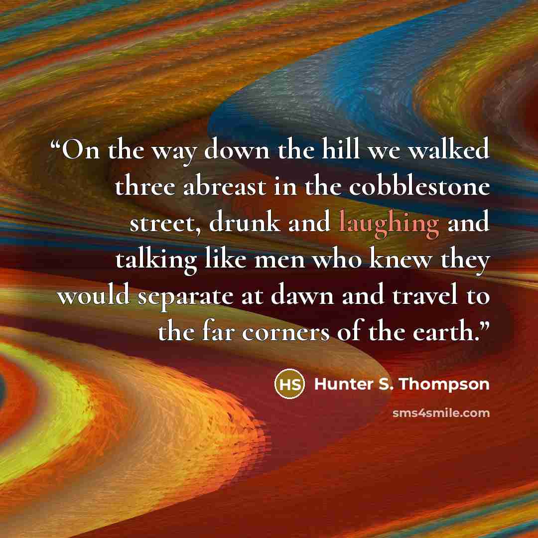 “On the way down the hill we walked three abreast in the cobblestone street, drunk and laughing and talking like men who knew they would separate at dawn and travel to the far corners of the earth.” quote by Hunter S. Thompson