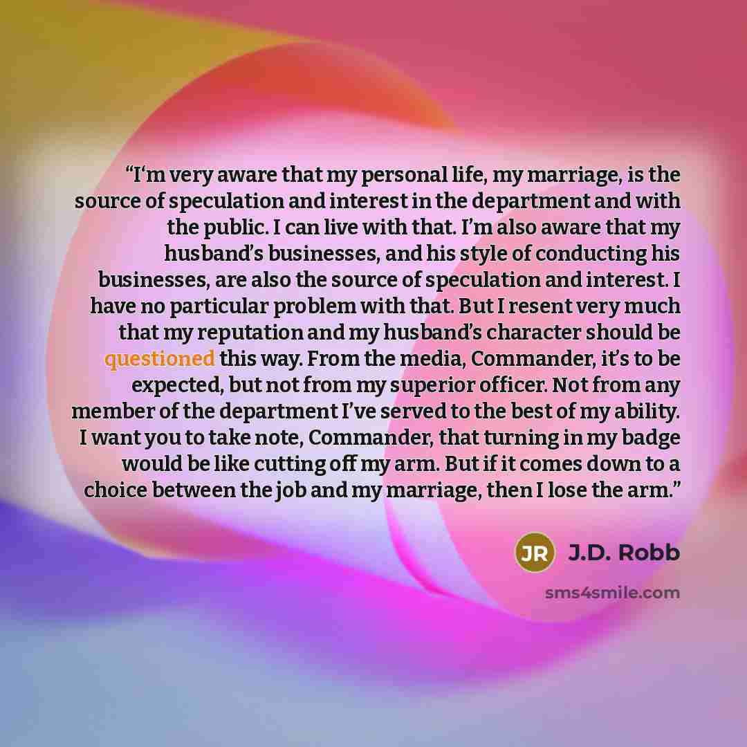 “I‘m very aware that my personal life, my marriage, is the source of speculation and interest in the department and with the public. I can live with that. I’m also aware that my husband’s businesses, and his style of conducting his businesses, are also the source of speculation and interest. I have…” quote by J.D. Robb