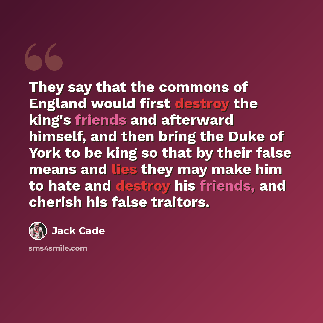 “They say that the commons of England would first destroy the king's friends and afterward himself, and then bring the Duke of York to be king so that by their false means and lies they may make him to hate and destroy his friends, and cherish his false traitors.” quote by Jack Cade