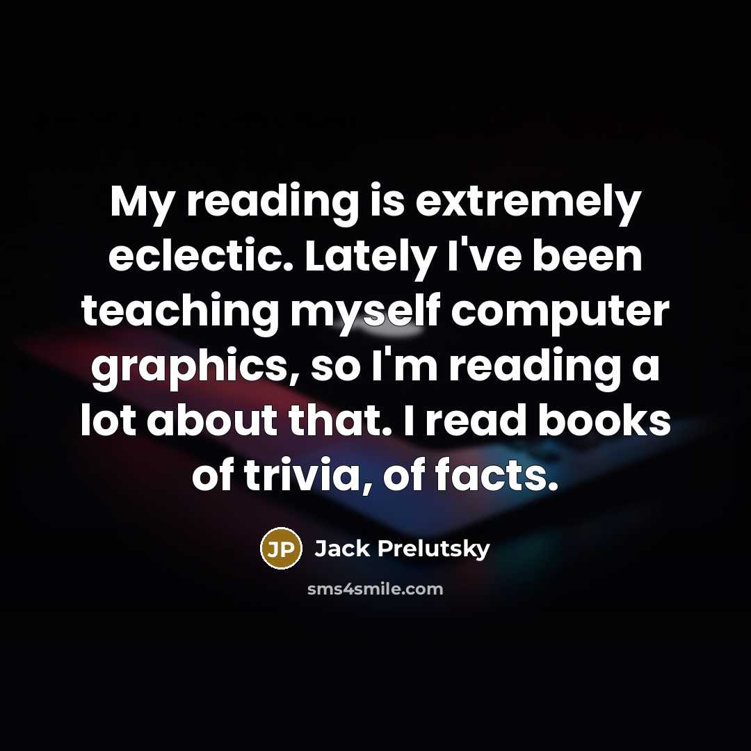 “My reading is extremely eclectic. Lately I've been teaching myself computer graphics, so I'm reading a lot about that. I read books of trivia, of facts.” quote by Jack Prelutsky