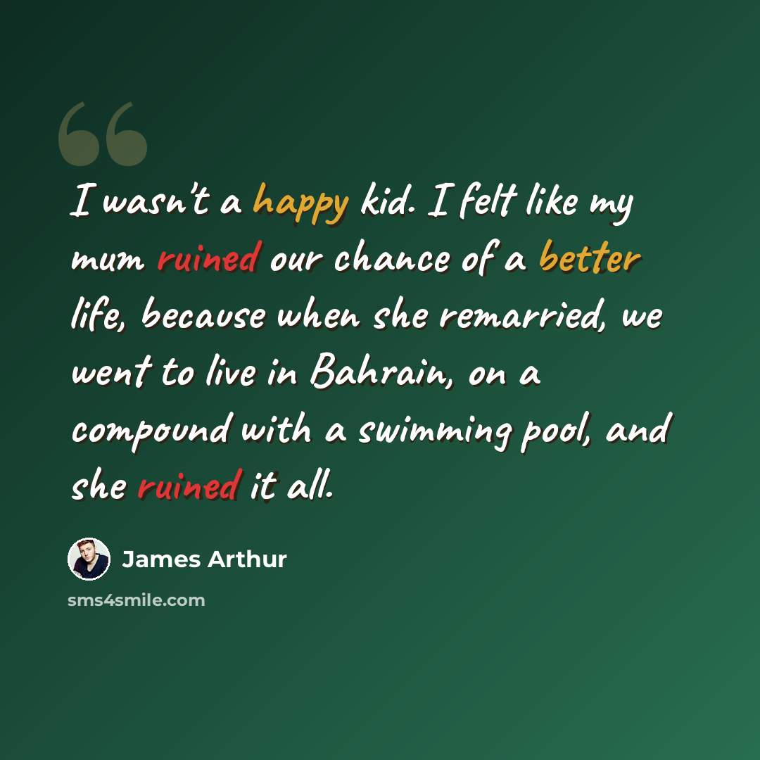 “I wasn't a happy kid. I felt like my mum ruined our chance of a better life, because when she remarried, we went to live in Bahrain, on a compound with a swimming pool, and she ruined it all.” quote by James Arthur