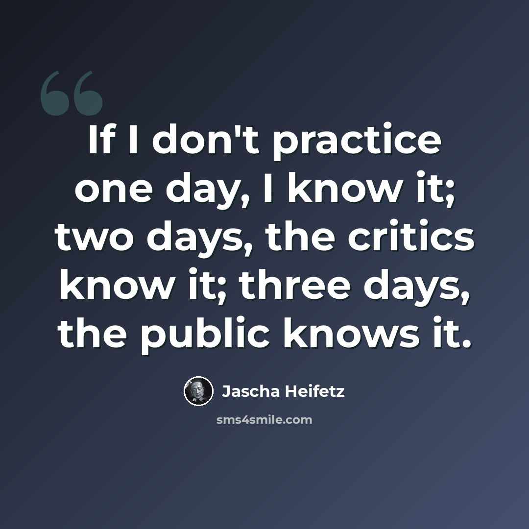 “If I don't practice one day, I know it; two days, the critics know it; three days, the public knows it.” quote by Jascha Heifetz