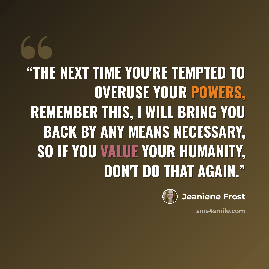 “The next time you're tempted to overuse your powers, remember this, I will bring you back by any means necessary, so if you value your humanity, don't do that again.” quote by Jeaniene Frost