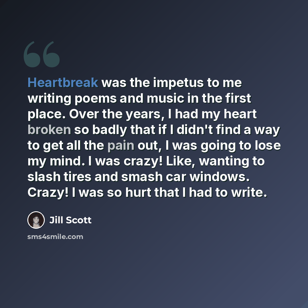 “Heartbreak was the impetus to me writing poems and music in the first place. Over the years, I had my heart broken so badly that if I didn't find a way to get all the pain out, I was going to lose my mind. I was crazy! Like, wanting to slash tires and smash car windows. Crazy! I was so hurt that I…” quote by Jill Scott