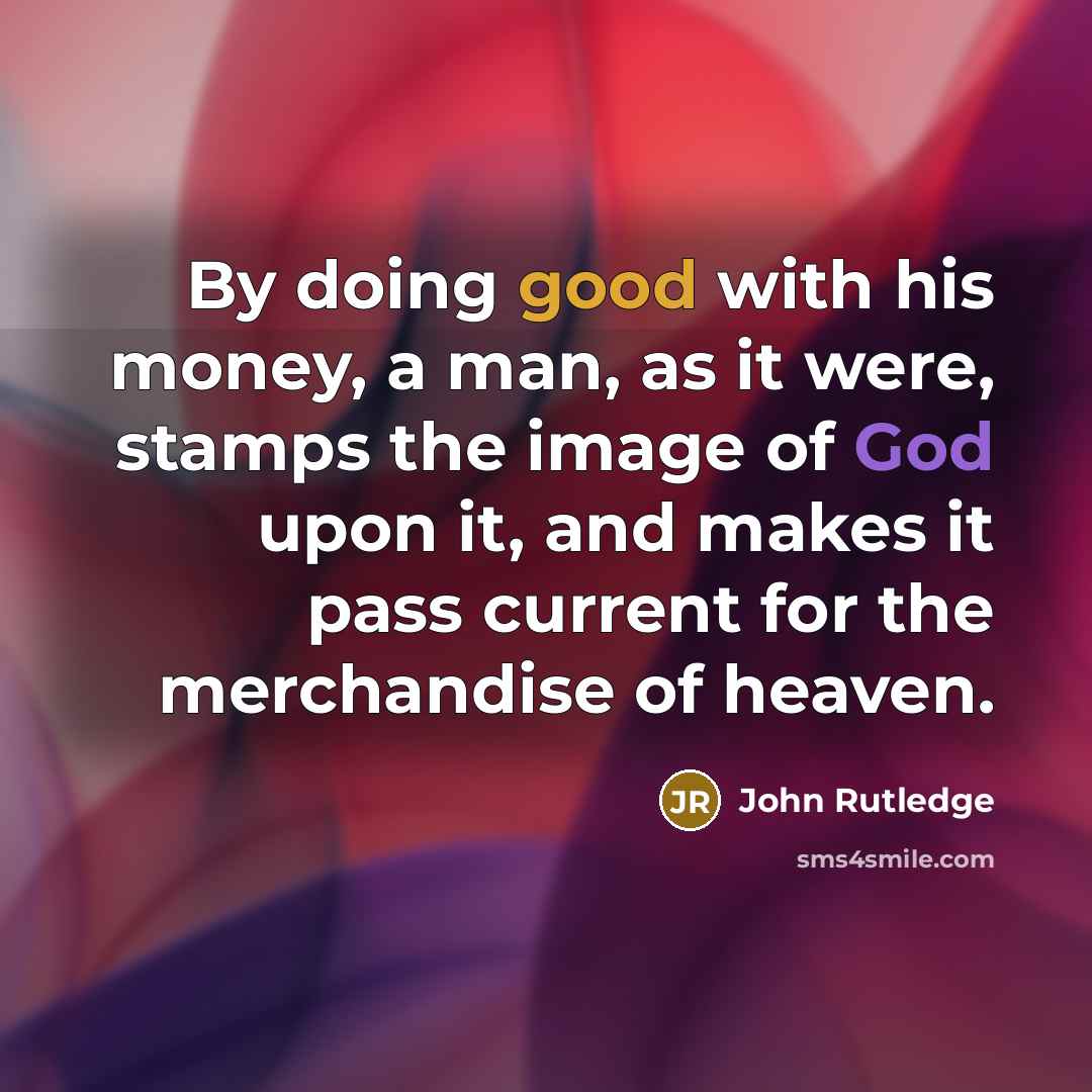 “By doing good with his money, a man, as it were, stamps the image of God upon it, and makes it pass current for the merchandise of heaven.” quote by John Rutledge
