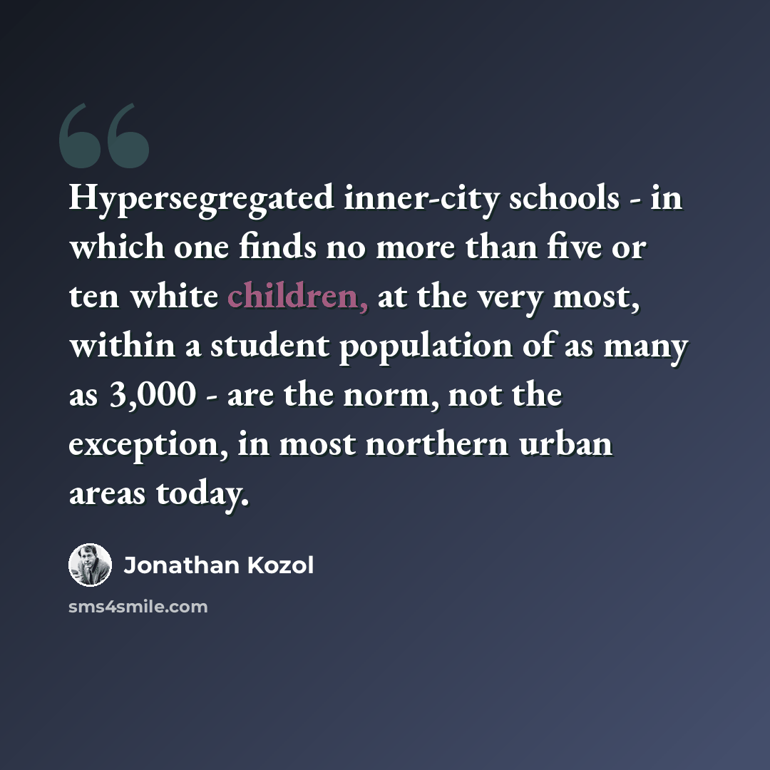 “Hypersegregated inner-city schools - in which one finds no more than five or ten white children, at the very most, within a student population of as many as 3,000 - are the norm, not the exception, in most northern urban areas today.” quote by Jonathan Kozol
