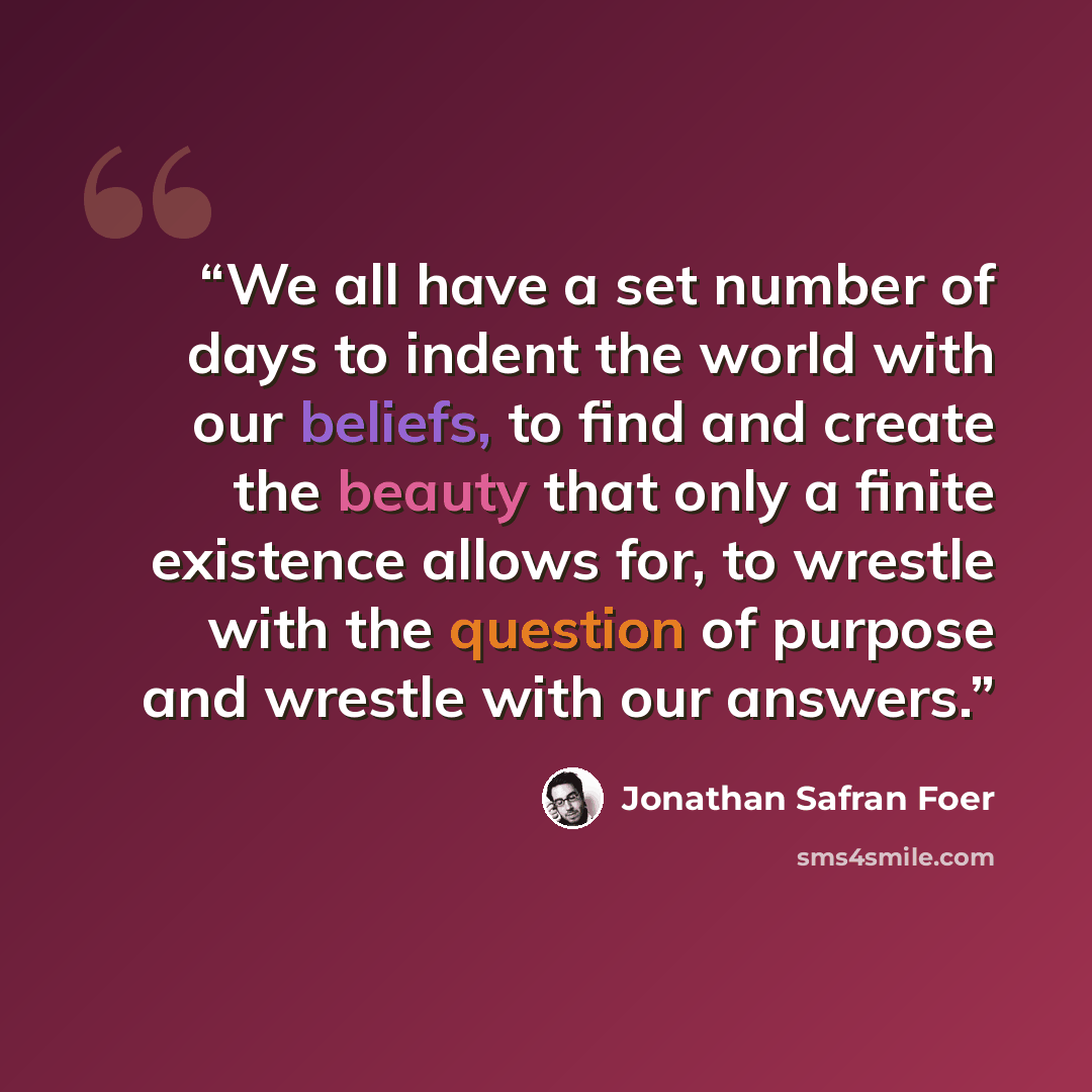 “We all have a set number of days to indent the world with our beliefs, to find and create the beauty that only a finite existence allows for, to wrestle with the question of purpose and wrestle with our answers.” quote by Jonathan Safran Foer