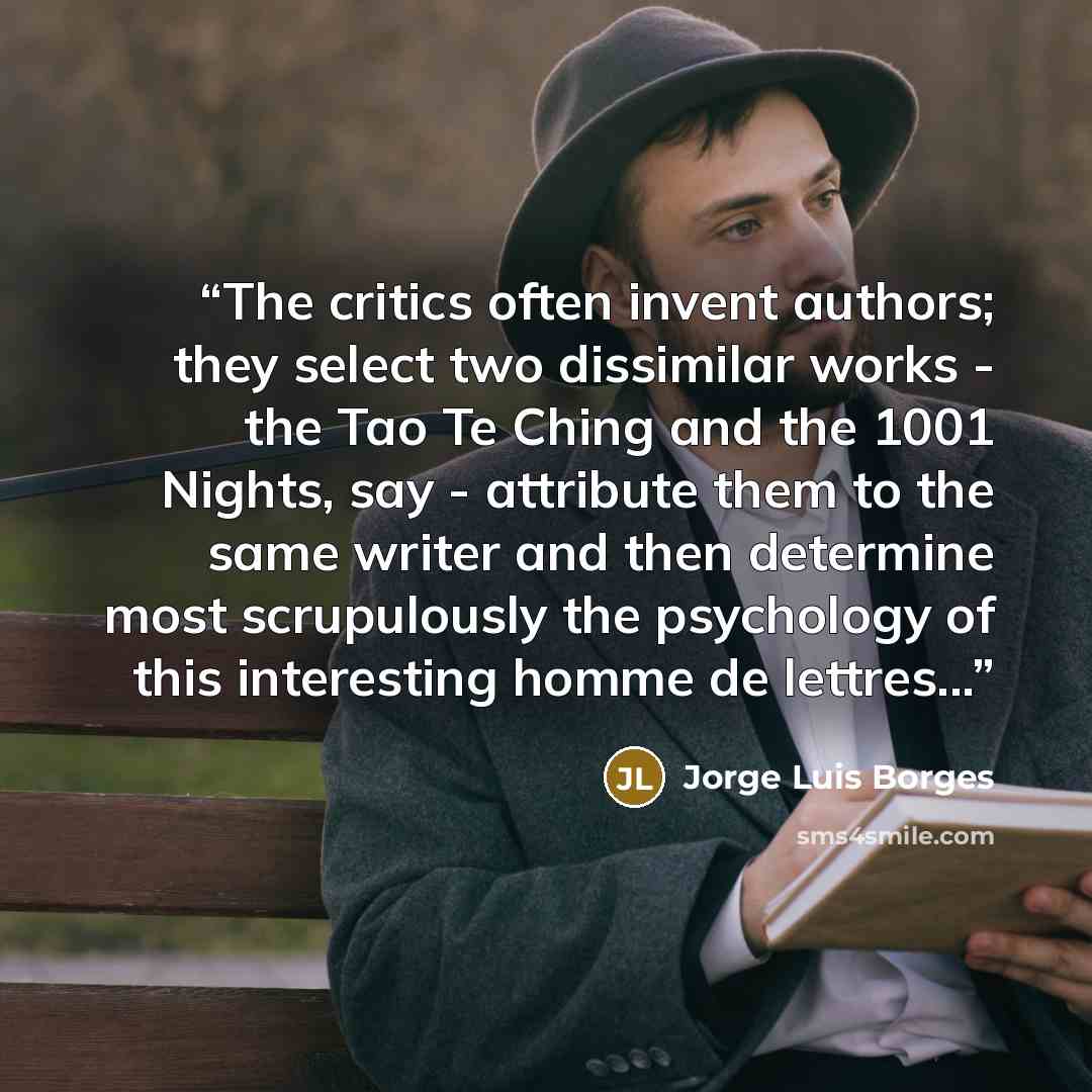“The critics often invent authors; they select two dissimilar works - the Tao Te Ching and the 1001 Nights, say - attribute them to the same writer and then determine most scrupulously the psychology of this interesting homme de lettres...” quote by Jorge Luis Borges