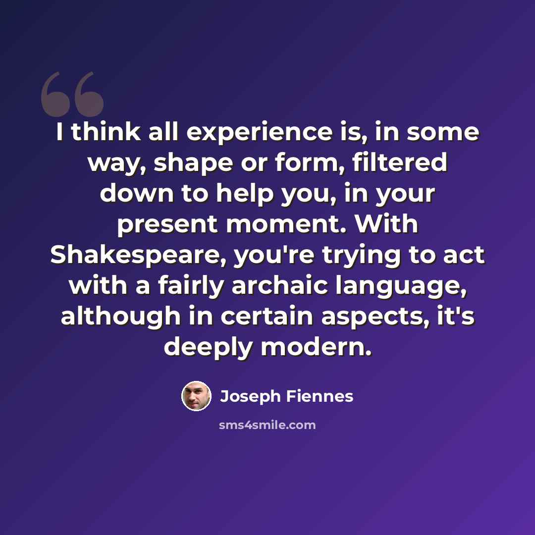 “I think all experience is, in some way, shape or form, filtered down to help you, in your present moment. With Shakespeare, you're trying to act with a fairly archaic language, although in certain aspects, it's deeply modern.” quote by Joseph Fiennes