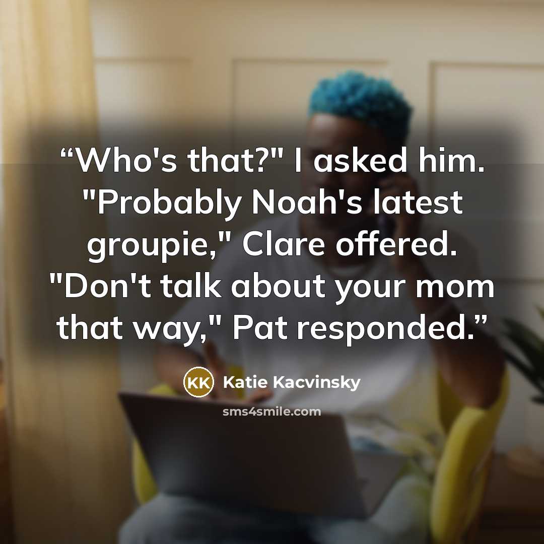 “Who's that?" I asked him. "Probably Noah's latest groupie," Clare offered. "Don't talk about your mom that way," Pat responded.” quote by Katie Kacvinsky